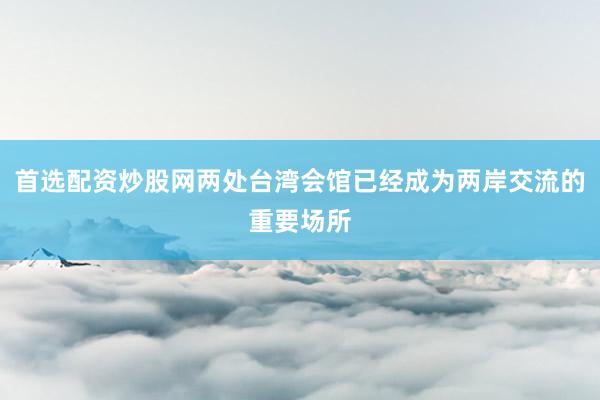 首选配资炒股网两处台湾会馆已经成为两岸交流的重要场所
