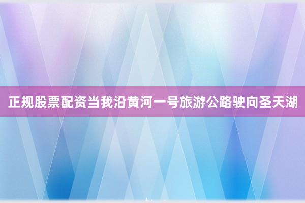 正规股票配资当我沿黄河一号旅游公路驶向圣天湖