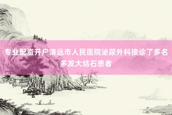 专业配资开户清远市人民医院泌尿外科接诊了多名多发大结石患者