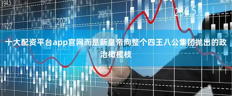 十大配资平台app官网而是新皇帝向整个四王八公集团抛出的政治橄榄枝