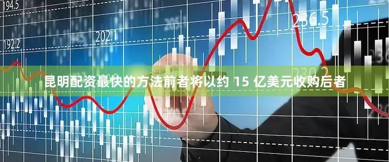 昆明配资最快的方法前者将以约 15 亿美元收购后者