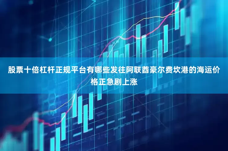 股票十倍杠杆正规平台有哪些发往阿联酋豪尔费坎港的海运价格正急剧上涨