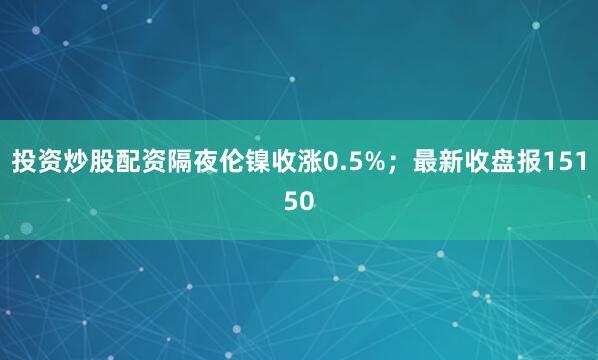 投资炒股配资隔夜伦镍收涨0.5%；最新收盘报15150