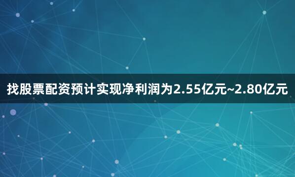 找股票配资预计实现净利润为2.55亿元~2.80亿元