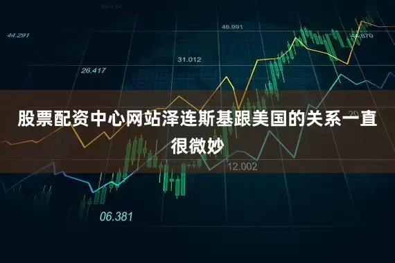 股票配资中心网站泽连斯基跟美国的关系一直很微妙
