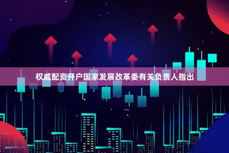 权威配资开户国家发展改革委有关负责人指出