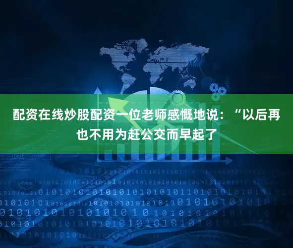 配资在线炒股配资一位老师感慨地说：“以后再也不用为赶公交而早起了