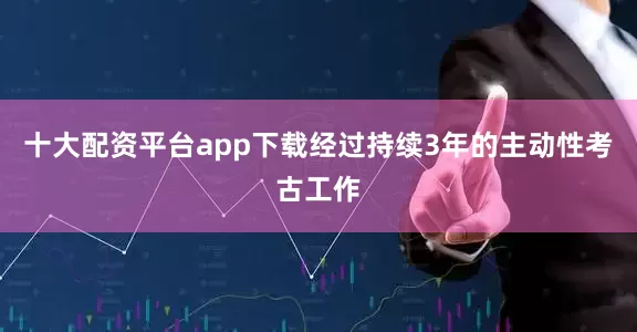 十大配资平台app下载经过持续3年的主动性考古工作