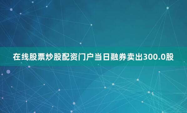 在线股票炒股配资门户当日融券卖出300.0股
