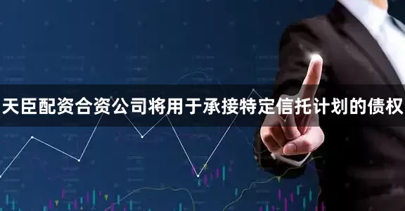 天臣配资合资公司将用于承接特定信托计划的债权