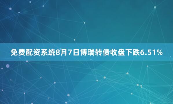 免费配资系统8月7日博瑞转债收盘下跌6.51%