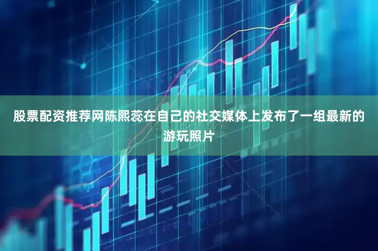 股票配资推荐网陈熙蕊在自己的社交媒体上发布了一组最新的游玩照片
