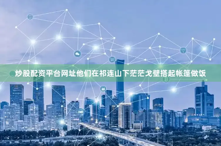 炒股配资平台网址他们在祁连山下茫茫戈壁搭起帐篷做饭