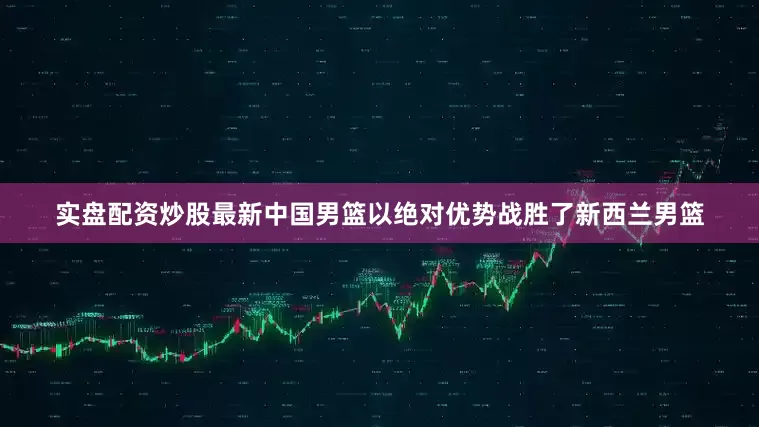 实盘配资炒股最新中国男篮以绝对优势战胜了新西兰男篮