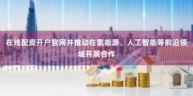 在线配资开户官网并推动在氢能源、人工智能等前沿领域开展合作