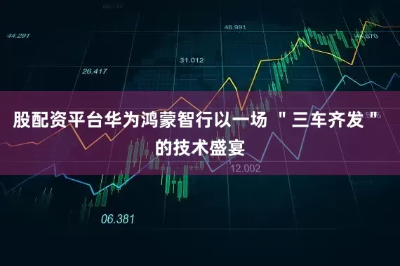 股配资平台华为鸿蒙智行以一场 ＂三车齐发＂ 的技术盛宴