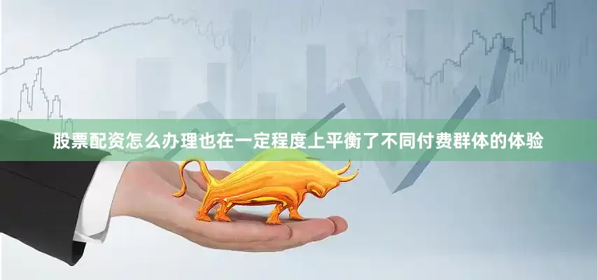 股票配资怎么办理也在一定程度上平衡了不同付费群体的体验
