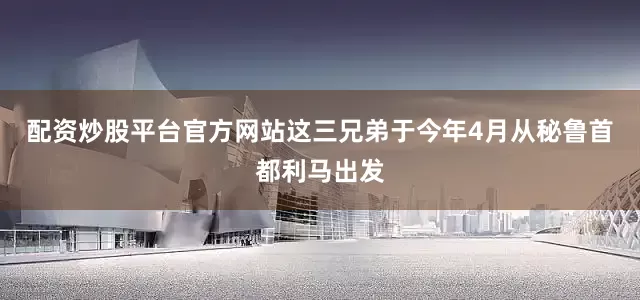 配资炒股平台官方网站这三兄弟于今年4月从秘鲁首都利马出发
