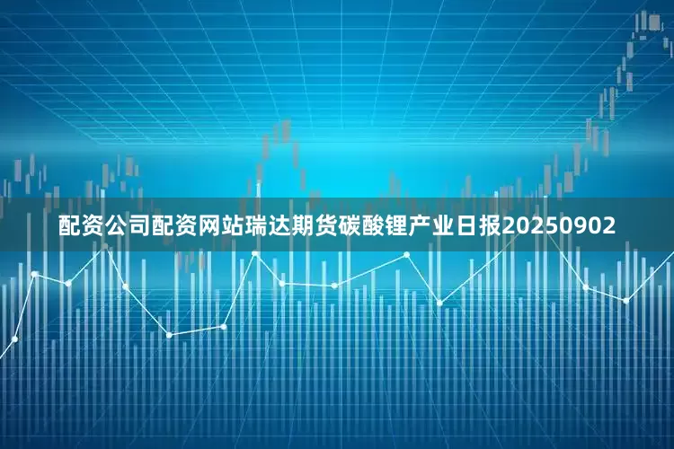 配资公司配资网站瑞达期货碳酸锂产业日报20250902