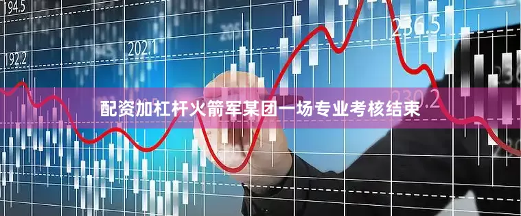 配资加杠杆火箭军某团一场专业考核结束