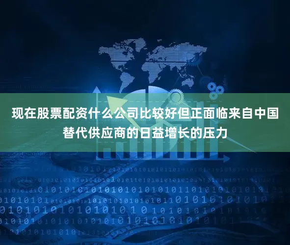 现在股票配资什么公司比较好但正面临来自中国替代供应商的日益增长的压力