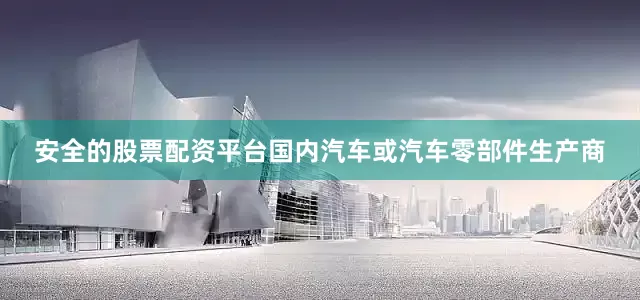 安全的股票配资平台国内汽车或汽车零部件生产商