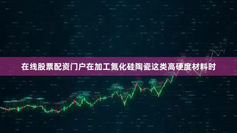 在线股票配资门户在加工氮化硅陶瓷这类高硬度材料时
