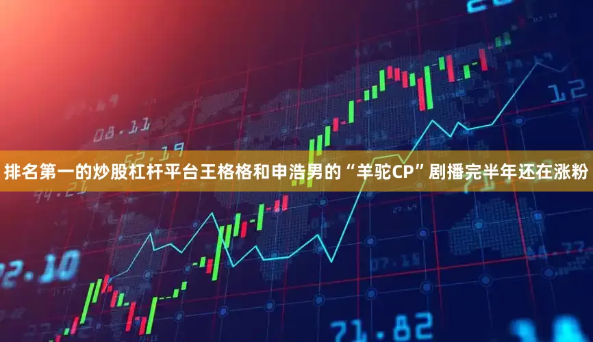 排名第一的炒股杠杆平台王格格和申浩男的“羊驼CP”剧播完半年还在涨粉