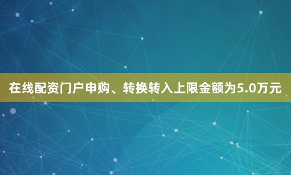 在线配资门户申购、转换转入上限金额为5.0万元